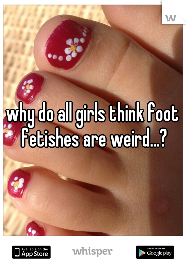 why do all girls think foot fetishes are weird...?
