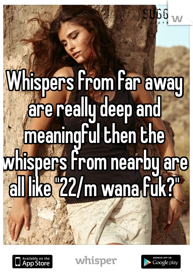 Whispers from far away are really deep and meaningful then the whispers from nearby are all like "22/m wana fuk?" 