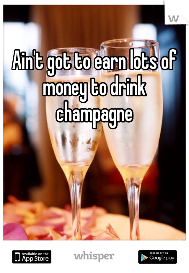 Ain't got to earn lots of money to drink champagne 