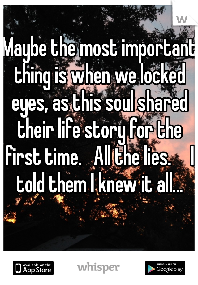 Maybe the most important thing is when we locked eyes, as this soul shared their life story for the first time.   All the lies.     I told them I knew it all...
