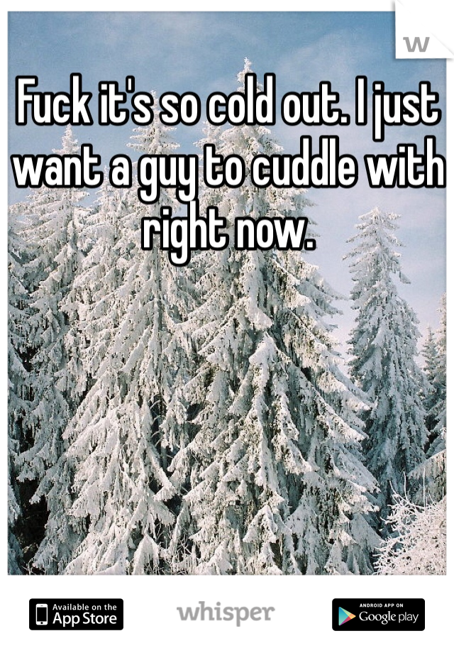 Fuck it's so cold out. I just want a guy to cuddle with right now.