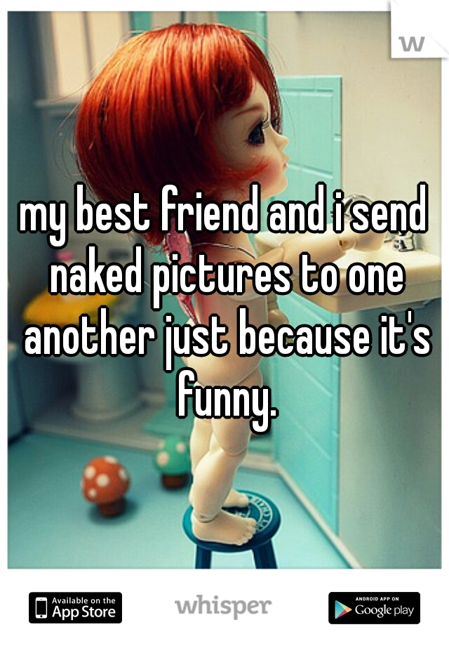 my best friend and i send naked pictures to one another just because it's funny.
