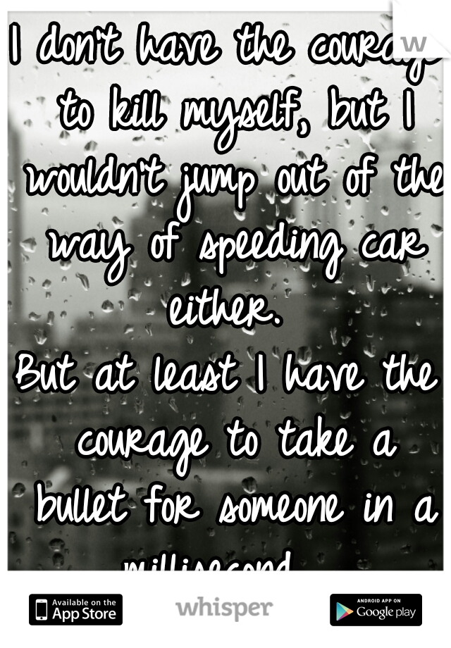 I don't have the courage to kill myself, but I wouldn't jump out of the way of speeding car either. 
But at least I have the courage to take a bullet for someone in a millisecond.  