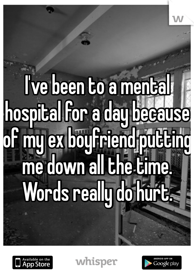 I've been to a mental hospital for a day because of my ex boyfriend putting me down all the time. Words really do hurt.