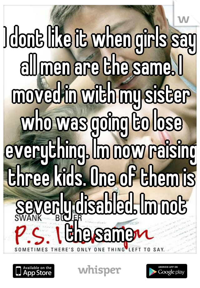 I dont like it when girls say all men are the same. I moved in with my sister who was going to lose everything. Im now raising three kids. One of them is severly disabled. Im not the same 