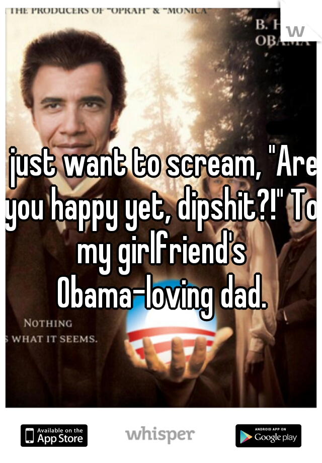 I just want to scream, "Are you happy yet, dipshit?!" To my girlfriend's Obama-loving dad.