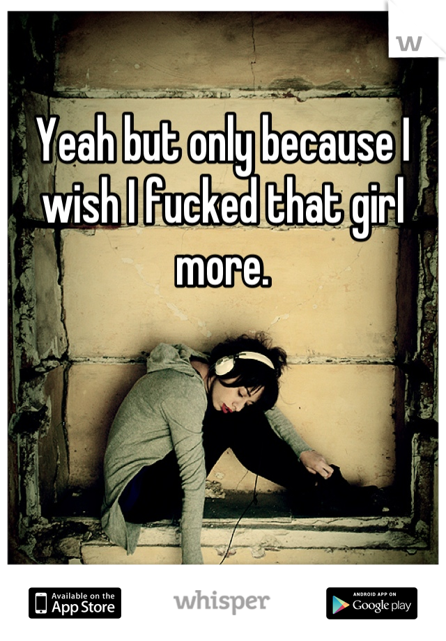 Yeah but only because I wish I fucked that girl more.