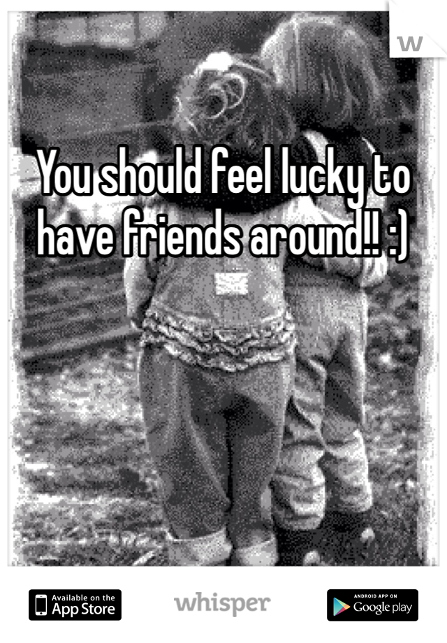 You should feel lucky to have friends around!! :) 