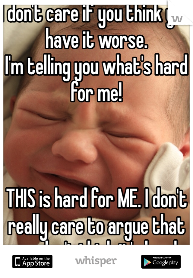 I don't care if you think you have it worse. 
I'm telling you what's hard for me!



THIS is hard for ME. I don't really care to argue that you don't think it's hard. 