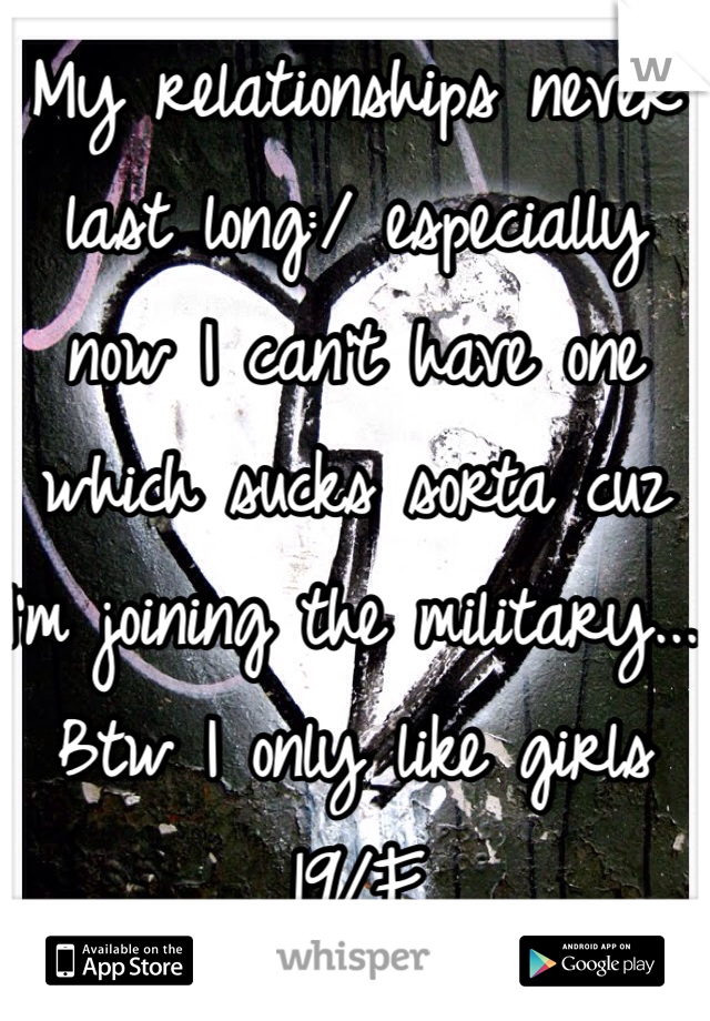 My relationships never last long:/ especially now I can't have one which sucks sorta cuz I'm joining the military... 
Btw I only like girls 
19/F
