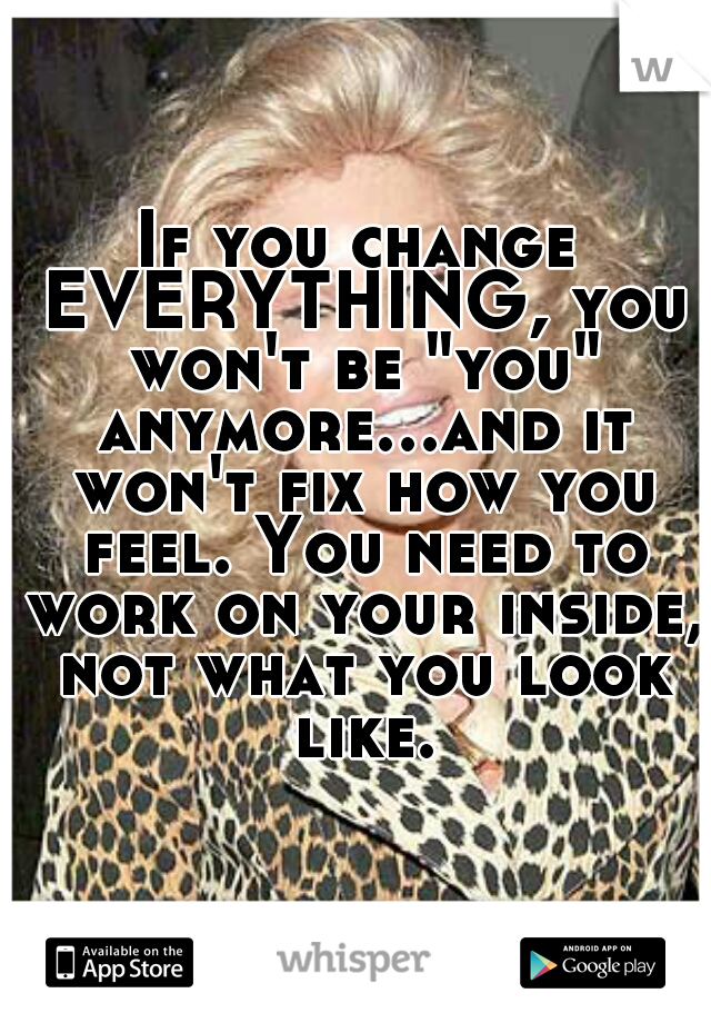 If you change EVERYTHING, you won't be "you" anymore...and it won't fix how you feel. You need to work on your inside, not what you look like.