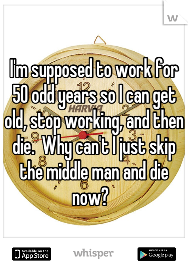 I'm supposed to work for 50 odd years so I can get old, stop working, and then die.  Why can't I just skip the middle man and die now?  