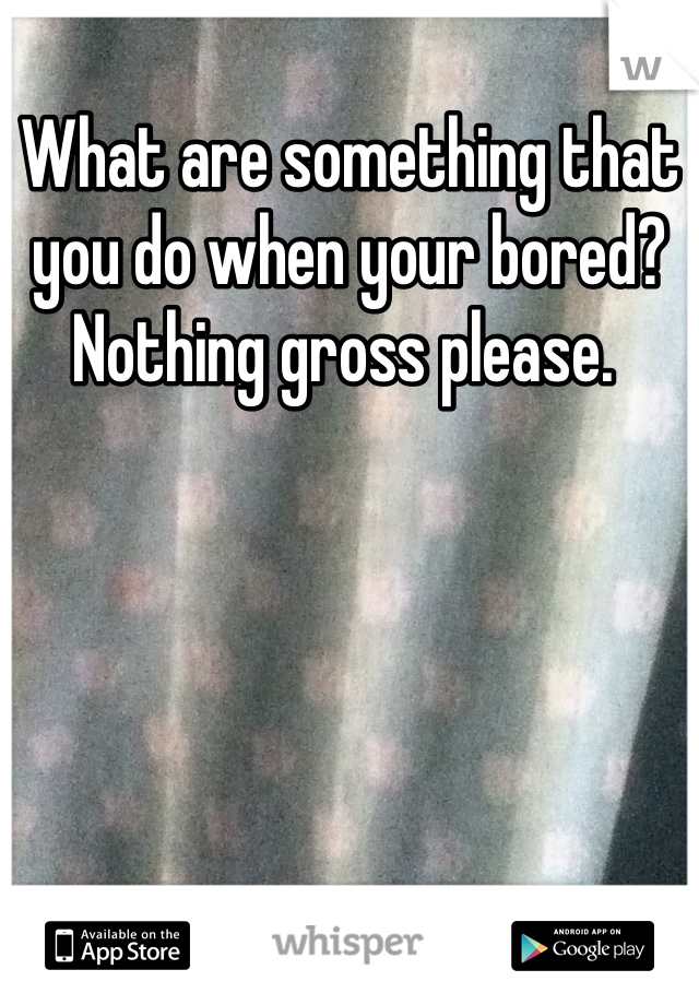 What are something that you do when your bored? Nothing gross please. 