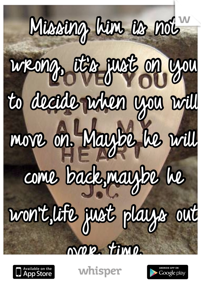 Missing him is not wrong, it's just on you to decide when you will move on. Maybe he will come back,maybe he won't,life just plays out over time