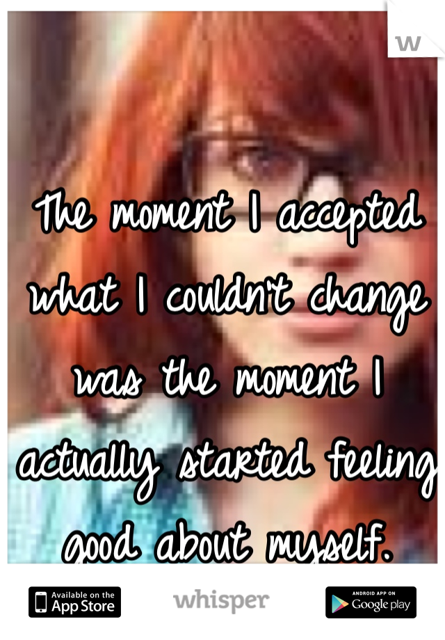 The moment I accepted what I couldn't change was the moment I actually started feeling good about myself. 