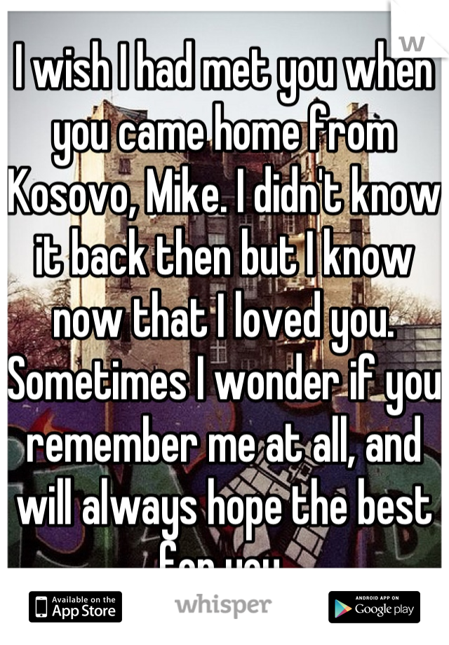 I wish I had met you when you came home from Kosovo, Mike. I didn't know it back then but I know now that I loved you. Sometimes I wonder if you remember me at all, and will always hope the best for you.

