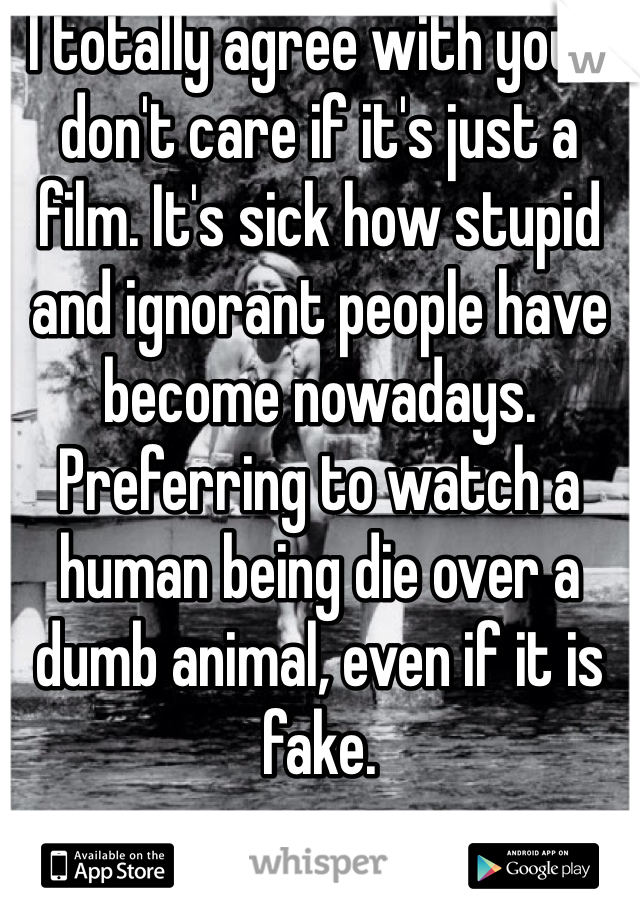 I totally agree with you. I don't care if it's just a film. It's sick how stupid and ignorant people have become nowadays. Preferring to watch a human being die over a dumb animal, even if it is fake. 