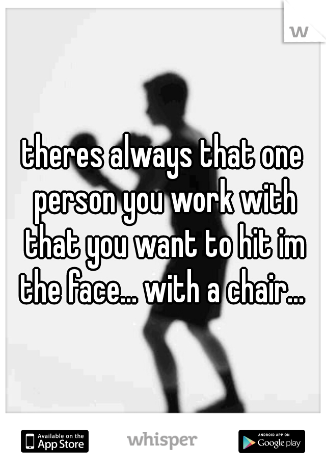 theres always that one person you work with that you want to hit im the face... with a chair... 
