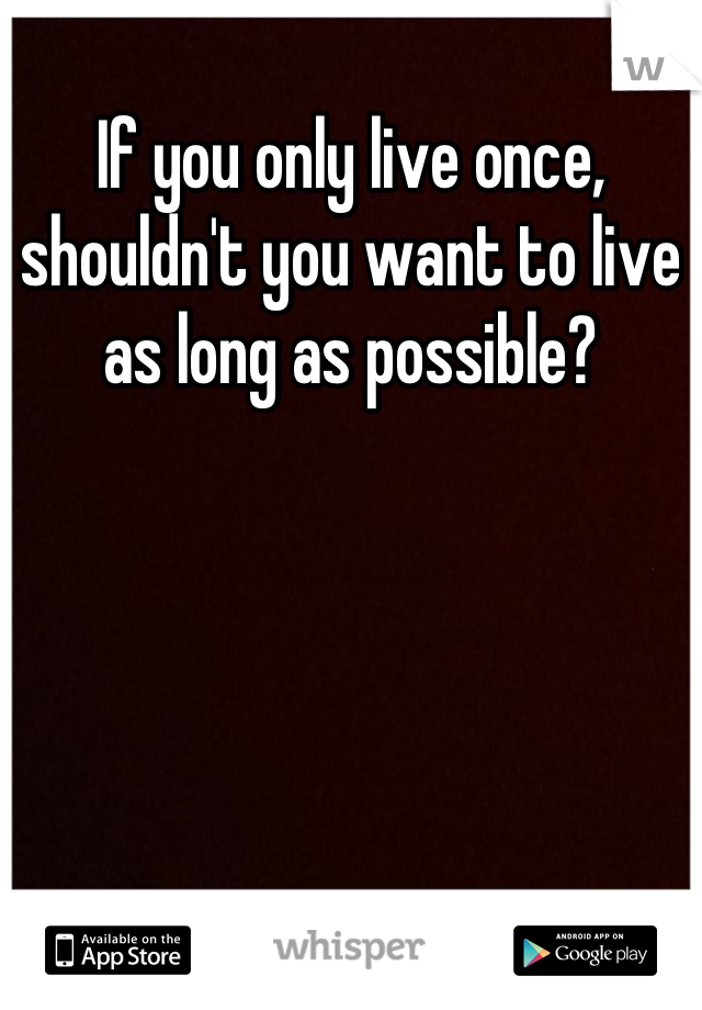 If you only live once, shouldn't you want to live as long as possible?