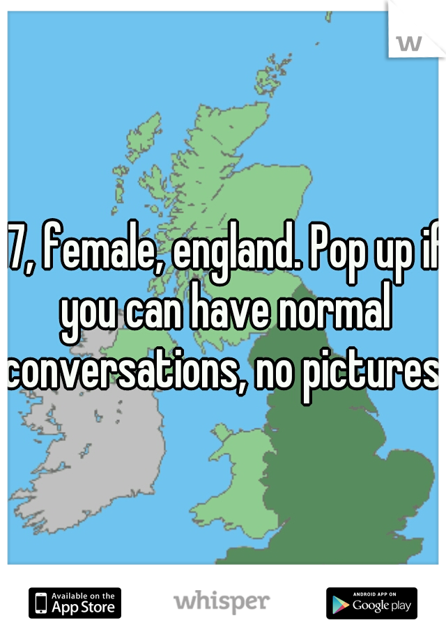17, female, england. Pop up if you can have normal conversations, no pictures.