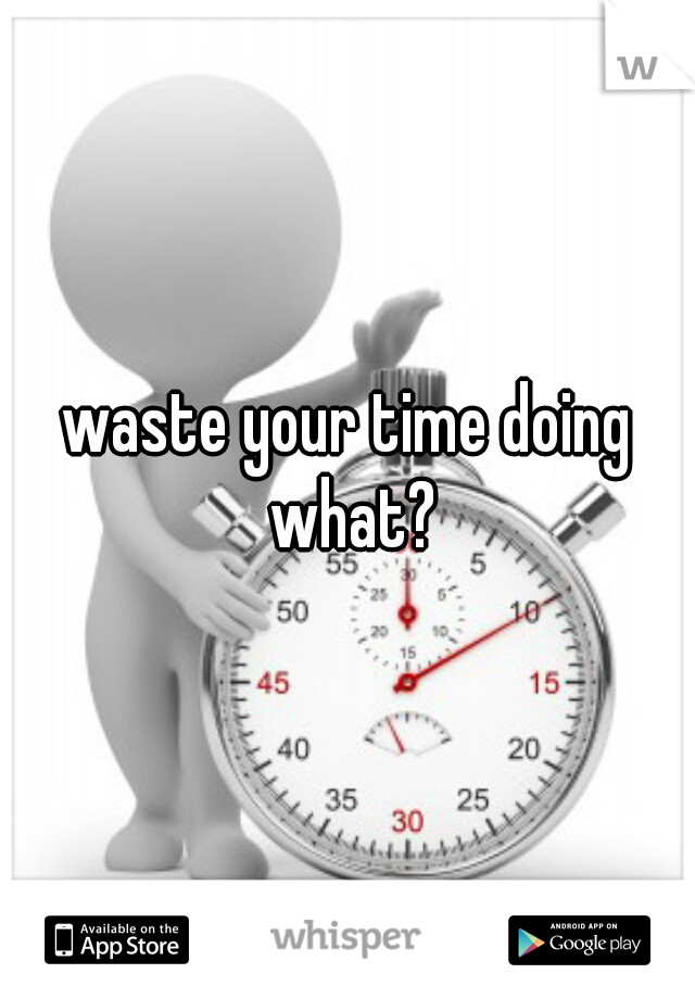 waste your time doing what?