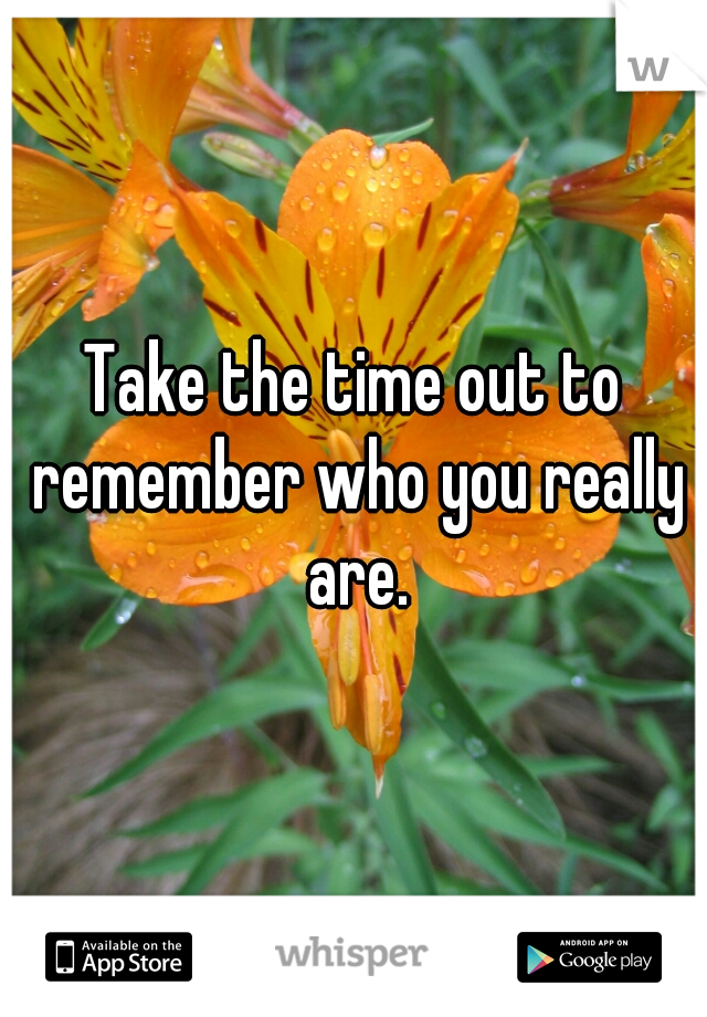 Take the time out to remember who you really are.