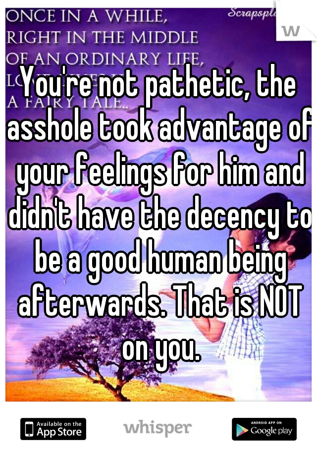 You're not pathetic, the asshole took advantage of your feelings for him and didn't have the decency to be a good human being afterwards. That is NOT on you.