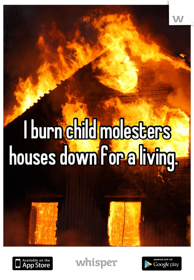 I burn child molesters houses down for a living.  