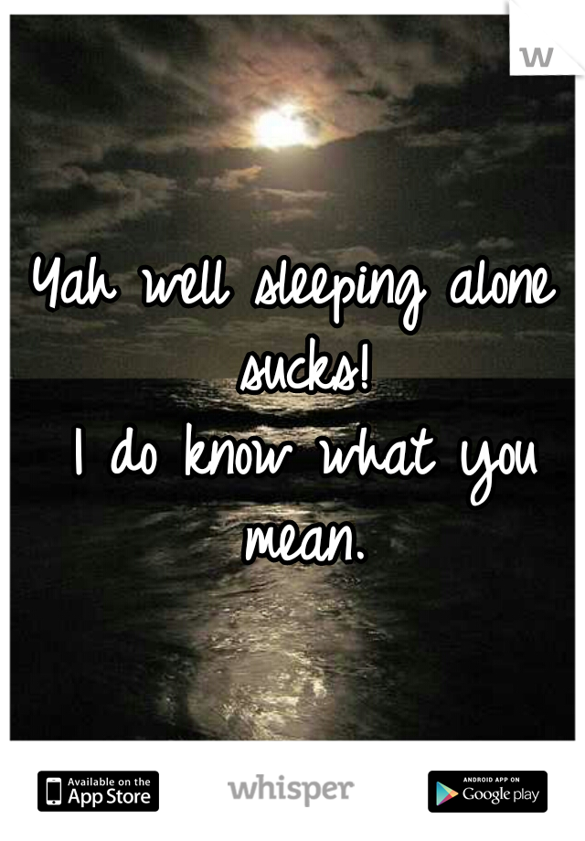 Yah well sleeping alone sucks!
 I do know what you mean.