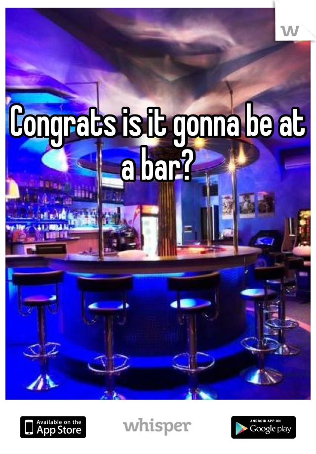 Congrats is it gonna be at a bar?