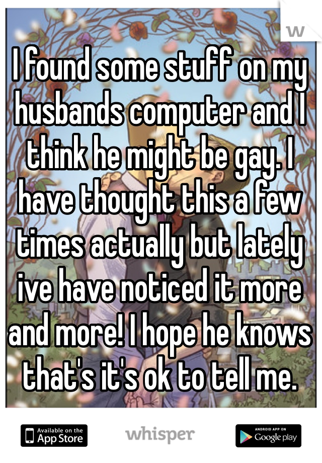 I found some stuff on my husbands computer and I think he might be gay. I have thought this a few times actually but lately ive have noticed it more and more! I hope he knows that's it's ok to tell me. 