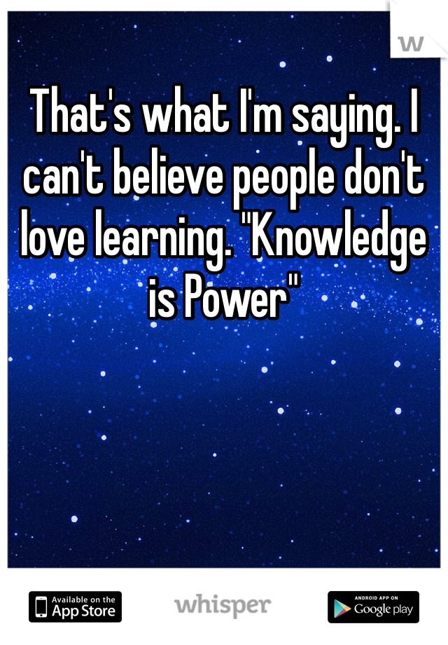 That's what I'm saying. I can't believe people don't love learning. "Knowledge is Power"