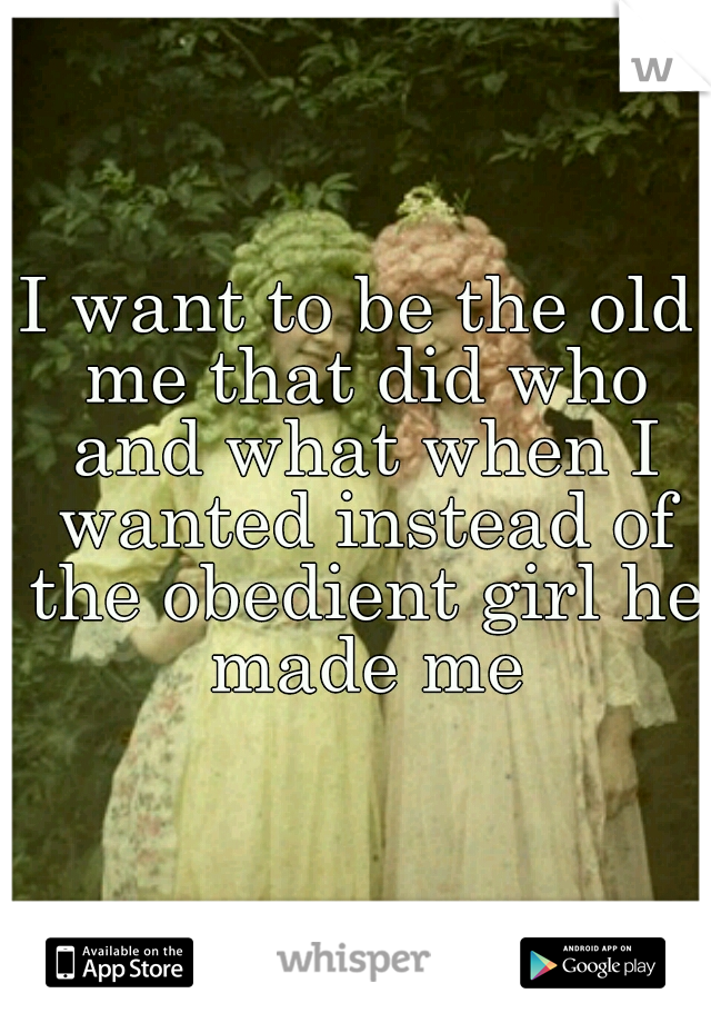 I want to be the old me that did who and what when I wanted instead of the obedient girl he made me