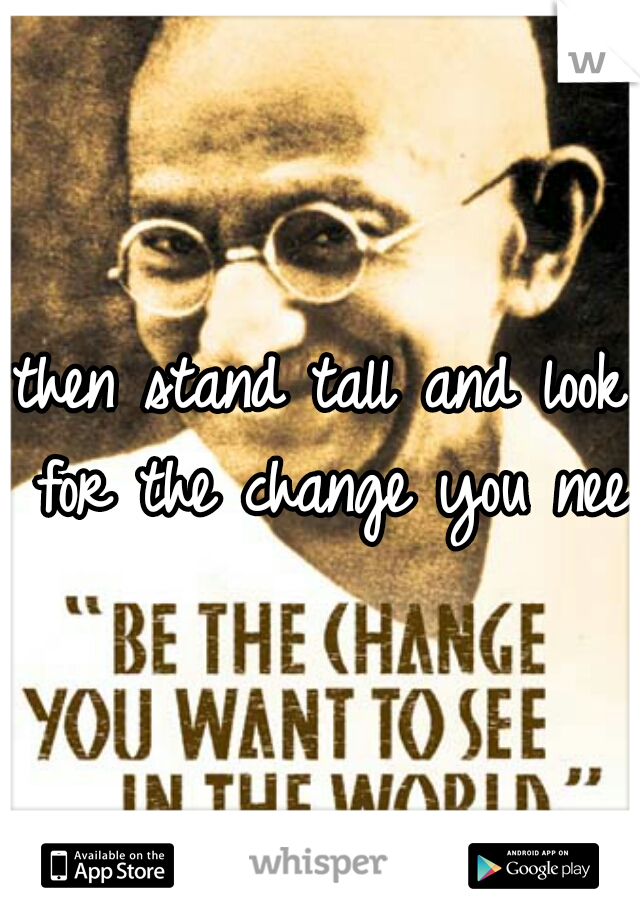 then stand tall and look for the change you need