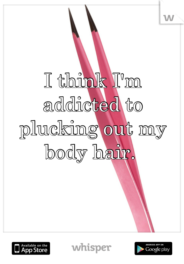 I think I'm addicted to plucking out my body hair. 