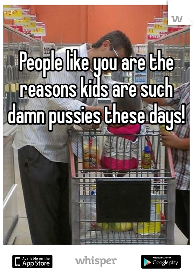 People like you are the reasons kids are such damn pussies these days!