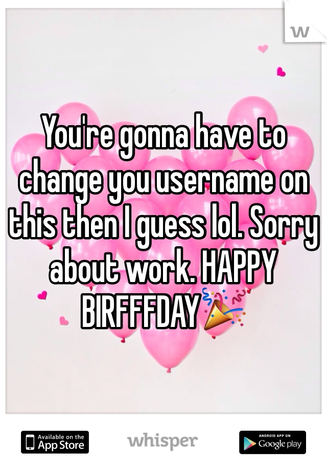 You're gonna have to change you username on this then I guess lol. Sorry about work. HAPPY BIRFFFDAY🎉