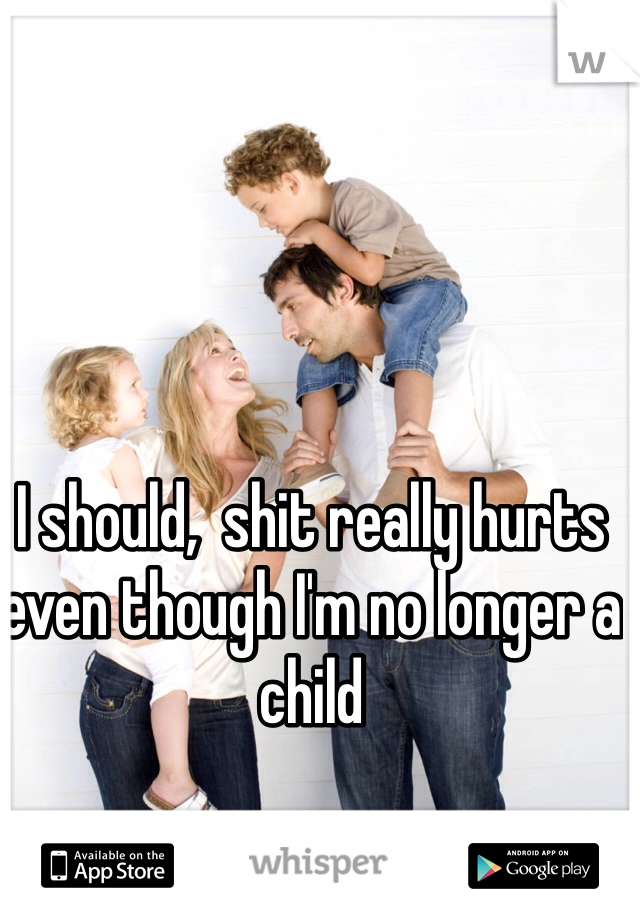 I should,  shit really hurts even though I'm no longer a child