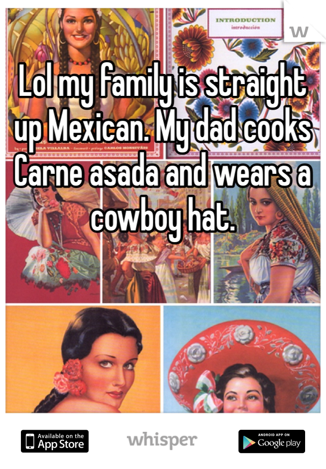 Lol my family is straight up Mexican. My dad cooks Carne asada and wears a cowboy hat.