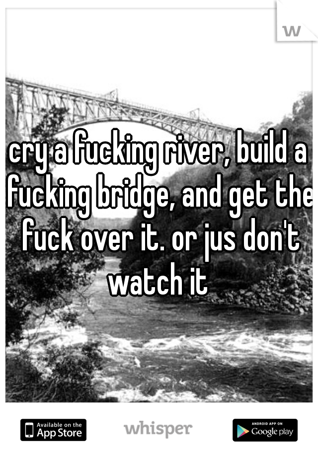 cry a fucking river, build a fucking bridge, and get the fuck over it. or jus don't watch it 