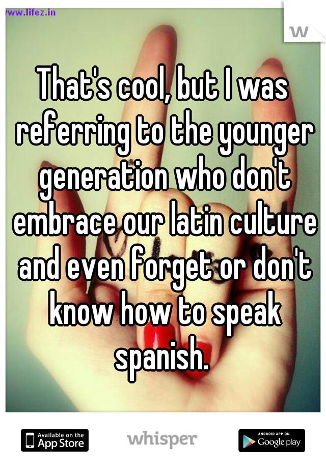 That's cool, but I was referring to the younger generation who don't embrace our latin culture and even forget or don't know how to speak spanish. 