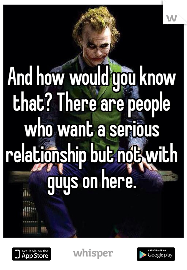 And how would you know that? There are people who want a serious relationship but not with guys on here. 
