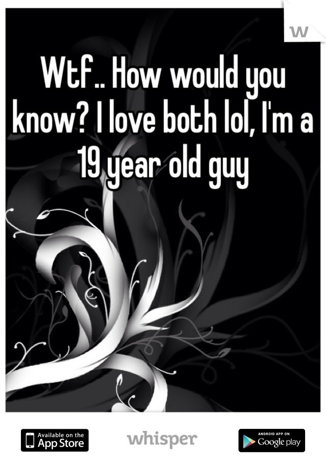 Wtf.. How would you know? I love both lol, I'm a 19 year old guy