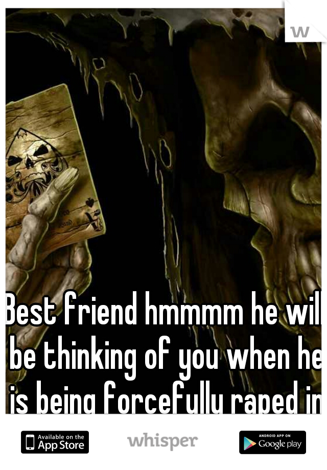 Best friend hmmmm he will be thinking of you when he is being forcefully raped in prison! 