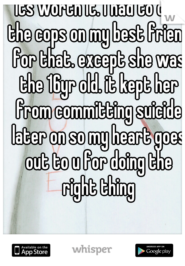 its worth it. I had to call the cops on my best friend for that. except she was the 16yr old. it kept her from committing suicide later on so my heart goes out to u for doing the right thing