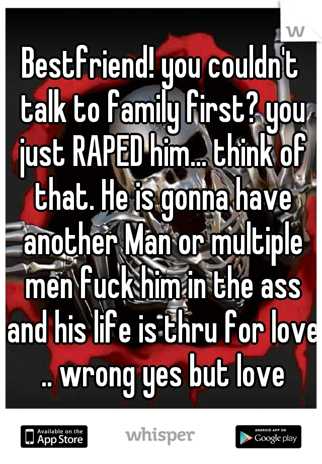 Bestfriend! you couldn't talk to family first? you just RAPED him... think of that. He is gonna have another Man or multiple men fuck him in the ass and his life is thru for love .. wrong yes but love