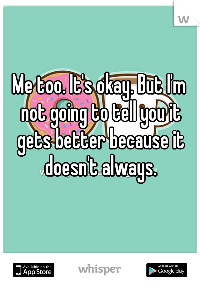 Me too. It's okay. But I'm not going to tell you it gets better because it doesn't always.