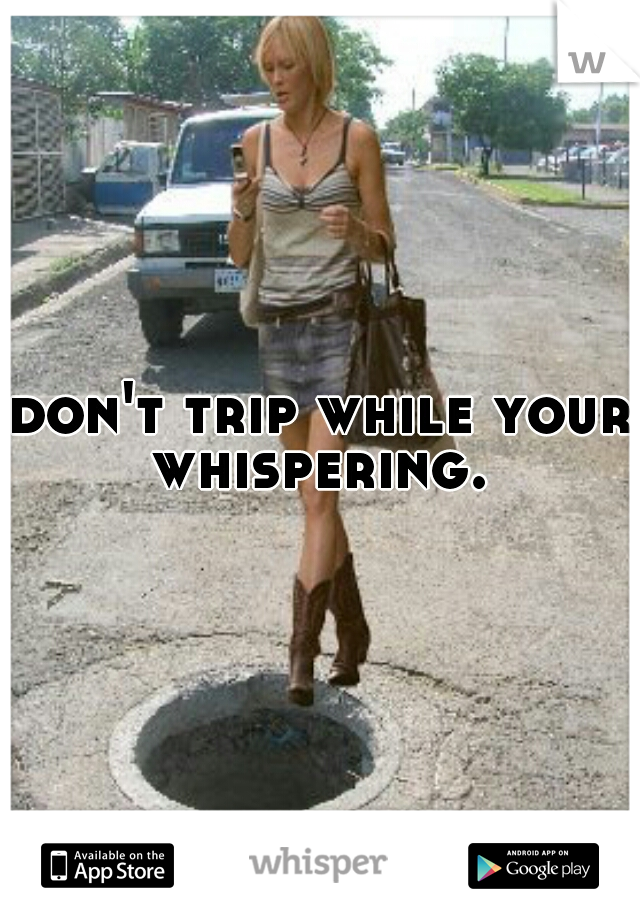 don't trip while your whispering. 