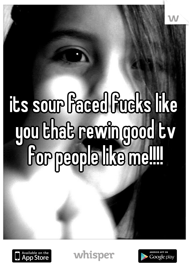 its sour faced fucks like you that rewin good tv for people like me!!!!