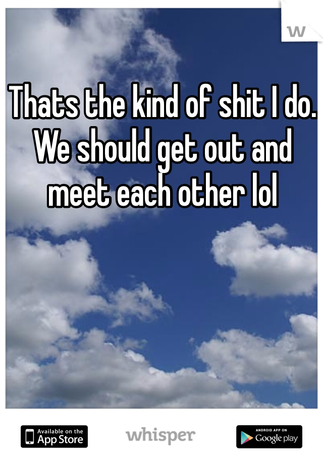 Thats the kind of shit I do. We should get out and meet each other lol